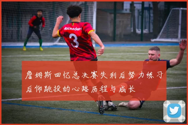 詹姆斯回忆总决赛失利后努力练习后仰跳投的心路历程与成长