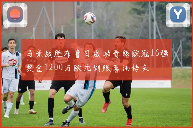 马竞战胜布鲁日成功晋级欧冠16强奖金1200万欧元到账喜讯传来
