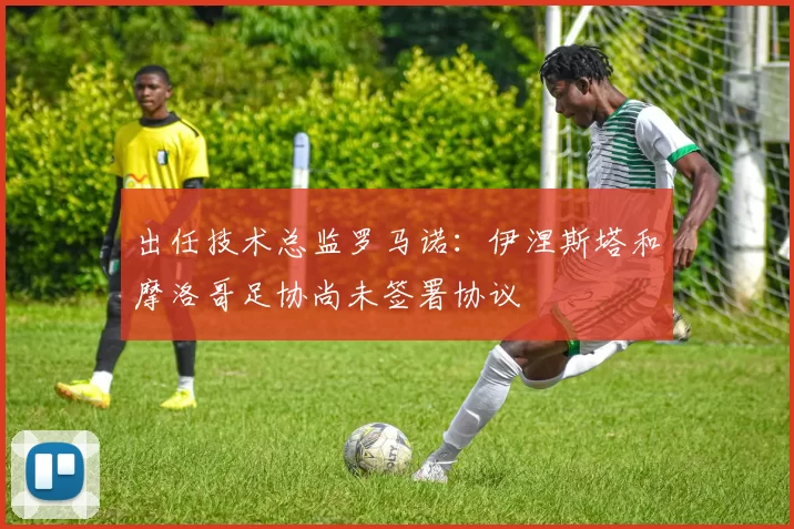 出任技术总监罗马诺：伊涅斯塔和摩洛哥足协尚未签署协议