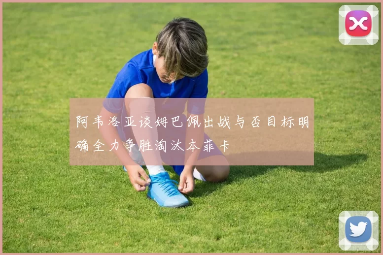 阿韦洛亚谈姆巴佩出战与否目标明确全力争胜淘汰本菲卡