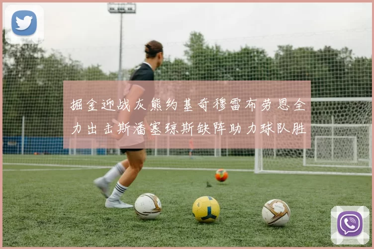 掘金迎战灰熊约基奇穆雷布劳恩全力出击斯潘塞琼斯缺阵助力球队胜算