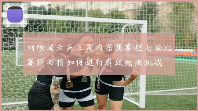 利物浦未来三周内密集赛程七场比赛斯洛特如何进行有效轮换挑战