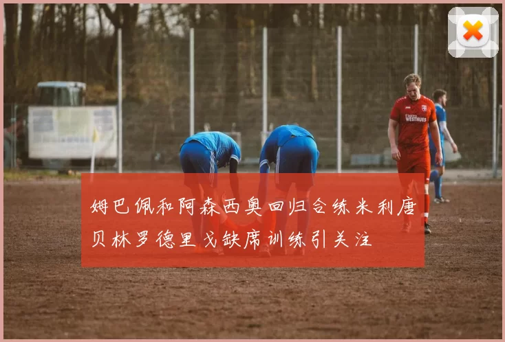姆巴佩和阿森西奥回归合练米利唐贝林罗德里戈缺席训练引关注