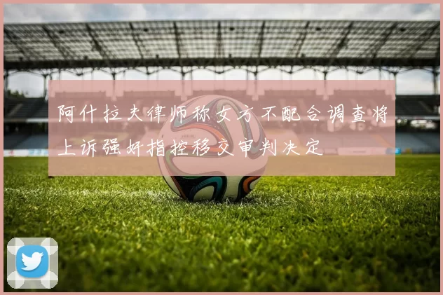阿什拉夫律师称女方不配合调查将上诉强奸指控移交审判决定