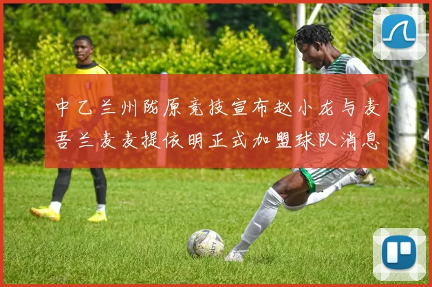 中乙兰州陇原竞技宣布赵小龙与麦吾兰麦麦提依明正式加盟球队消息