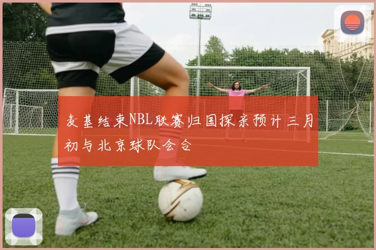 麦基结束NBL联赛归国探亲预计三月初与北京球队会合
