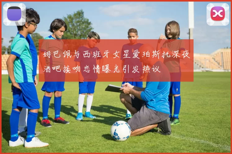 姆巴佩与西班牙女星爱珀斯托深夜酒吧接吻恋情曝光引发热议