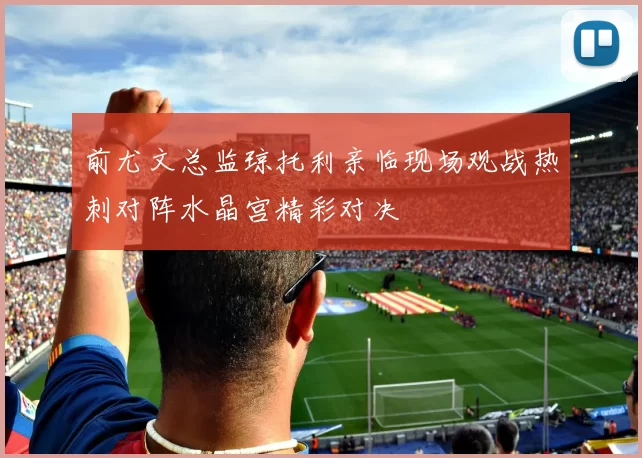 前尤文总监琼托利亲临现场观战热刺对阵水晶宫精彩对决
