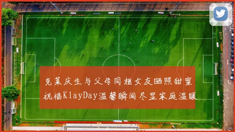 克莱庆生与父母同框女友晒照甜蜜祝福KlayDay温馨瞬间尽显家庭温暖