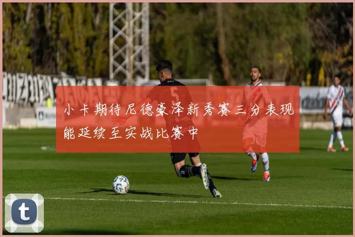 小卡期待尼德豪泽新秀赛三分表现能延续至实战比赛中