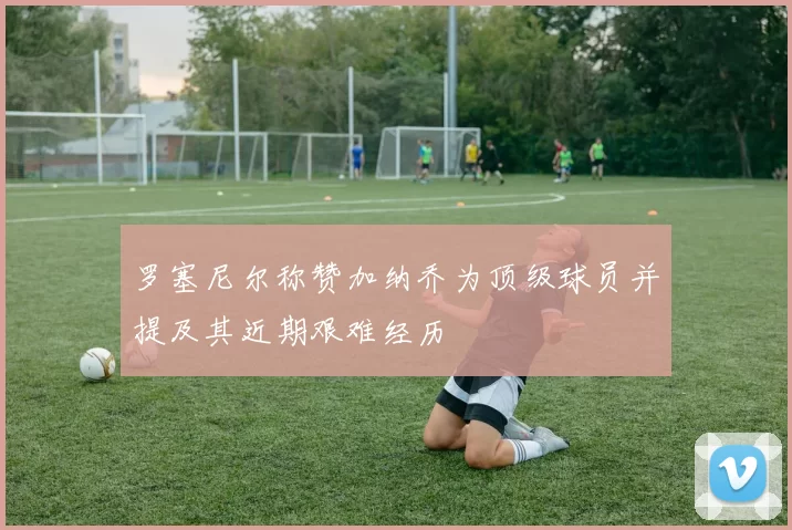罗塞尼尔称赞加纳乔为顶级球员并提及其近期艰难经历
