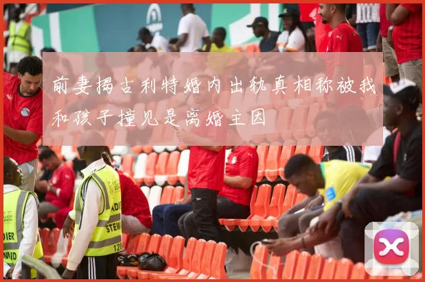 前妻揭古利特婚内出轨真相称被我和孩子撞见是离婚主因