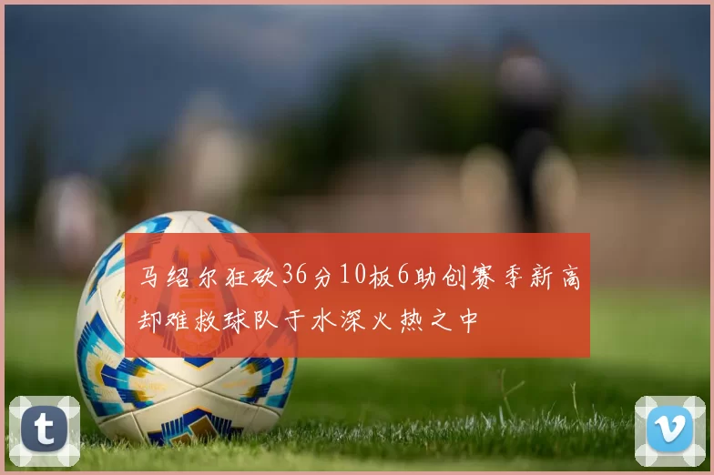 马绍尔狂砍36分10板6助创赛季新高却难救球队于水深火热之中