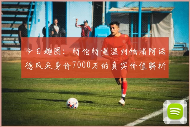 今日趣图：特伦特重温利物浦阿诺德风采身价7000万的真实价值解析