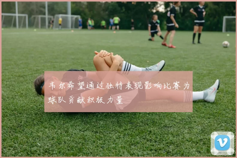 韦尔希望通过独特表现影响比赛为球队贡献积极力量