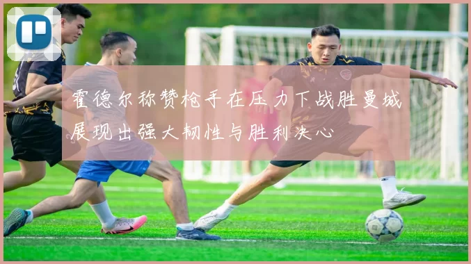 霍德尔称赞枪手在压力下战胜曼城展现出强大韧性与胜利决心